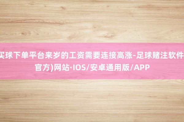 买球下单平台来岁的工资需要连接高涨-足球赌注软件(官方)网站·IOS/安卓通用版/APP