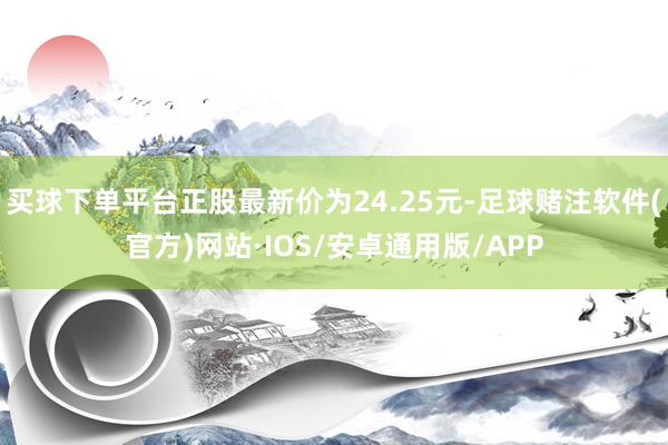 买球下单平台正股最新价为24.25元-足球赌注软件(官方)网站·IOS/安卓通用版/APP