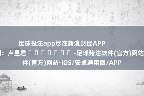 足球投注app尽在新浪财经APP            						株连剪辑：卢昱君 							-足球赌注软件(官方)网站·IOS/安卓通用版/APP