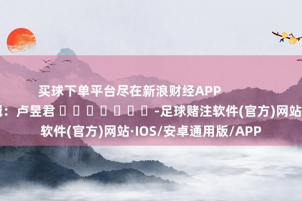 买球下单平台尽在新浪财经APP            						包袱剪辑：卢昱君 							-足球赌注软件(官方)网站·IOS/安卓通用版/APP