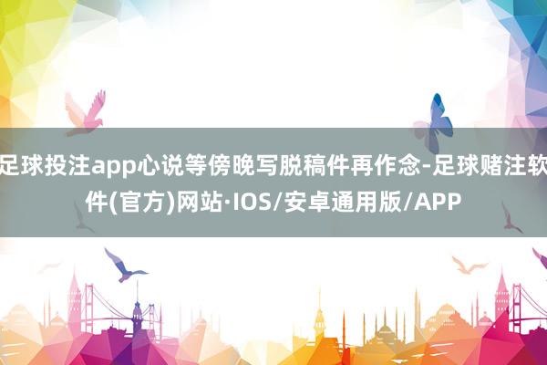 足球投注app心说等傍晚写脱稿件再作念-足球赌注软件(官方)网站·IOS/安卓通用版/APP