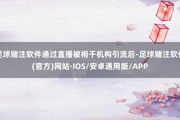 足球赌注软件通过直播被相干机构引流后-足球赌注软件(官方)网站·IOS/安卓通用版/APP