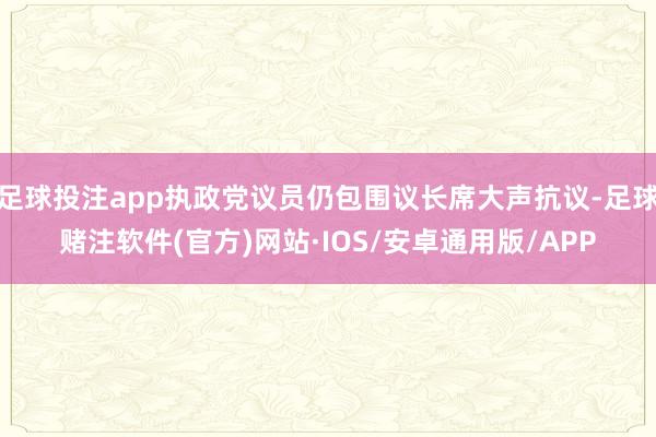 足球投注app执政党议员仍包围议长席大声抗议-足球赌注软件(官方)网站·IOS/安卓通用版/APP