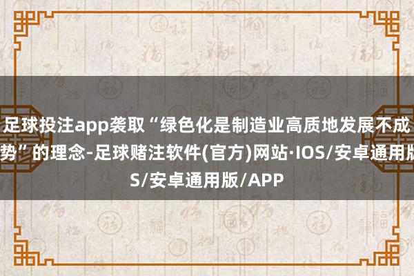 足球投注app袭取“绿色化是制造业高质地发展不成逆转趋势”的理念-足球赌注软件(官方)网站·IOS/安卓通用版/APP