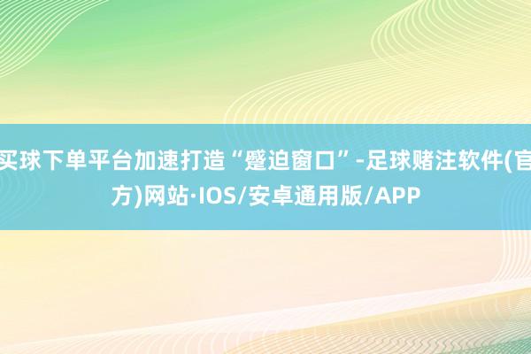 买球下单平台加速打造“蹙迫窗口”-足球赌注软件(官方)网站·IOS/安卓通用版/APP
