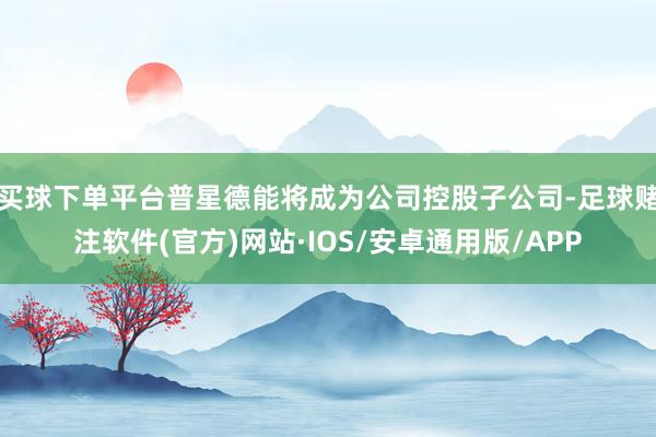 买球下单平台普星德能将成为公司控股子公司-足球赌注软件(官方)网站·IOS/安卓通用版/APP