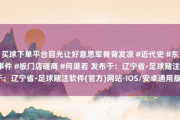 买球下单平台目光让好意思军脊背发凉 #近代史 #东说念主物故事 #历史事件 #板门店磋商 #何渠若 发布于：辽宁省-足球赌注软件(官方)网站·IOS/安卓通用版/APP