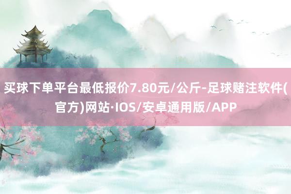 买球下单平台最低报价7.80元/公斤-足球赌注软件(官方)网站·IOS/安卓通用版/APP