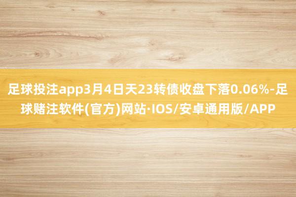 足球投注app3月4日天23转债收盘下落0.06%-足球赌注软件(官方)网站·IOS/安卓通用版/APP