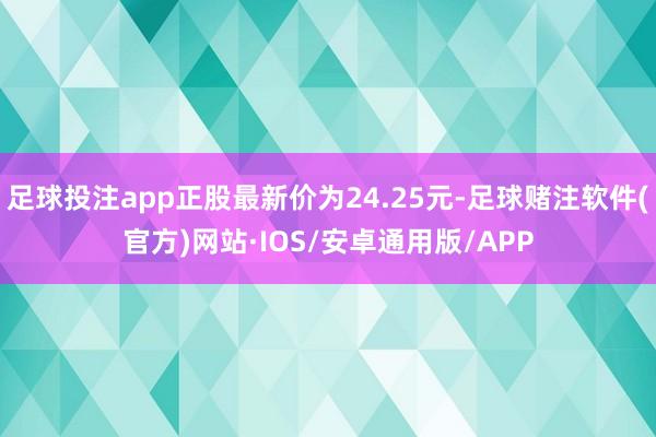 足球投注app正股最新价为24.25元-足球赌注软件(官方)网站·IOS/安卓通用版/APP