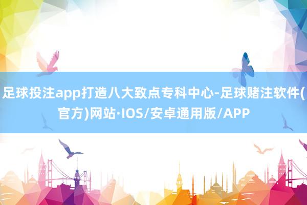 足球投注app打造八大致点专科中心-足球赌注软件(官方)网站·IOS/安卓通用版/APP