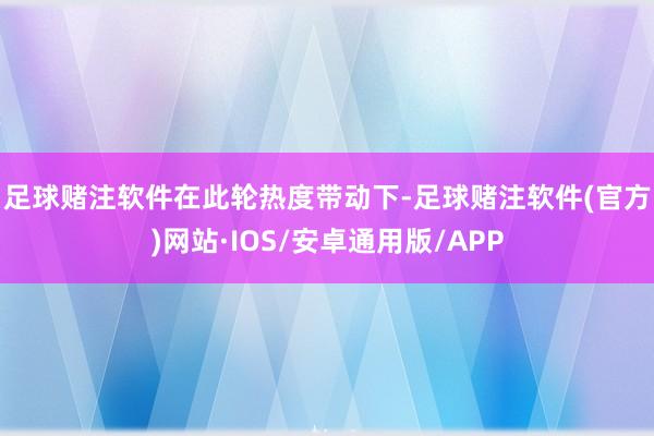 足球赌注软件　　在此轮热度带动下-足球赌注软件(官方)网站·IOS/安卓通用版/APP