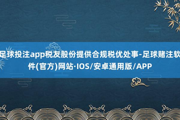 足球投注app税友股份提供合规税优处事-足球赌注软件(官方)网站·IOS/安卓通用版/APP
