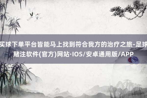 买球下单平台皆能马上找到符合我方的治疗之旅-足球赌注软件(官方)网站·IOS/安卓通用版/APP