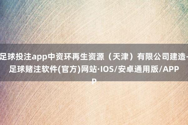 足球投注app中资环再生资源（天津）有限公司建造-足球赌注软件(官方)网站·IOS/安卓通用版/APP