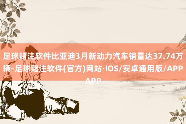 足球赌注软件比亚迪3月新动力汽车销量达37.74万辆-足球赌注软件(官方)网站·IOS/安卓通用版/APP