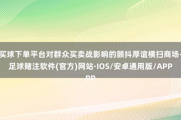买球下单平台对群众买卖战影响的颤抖厚谊横扫商场-足球赌注软件(官方)网站·IOS/安卓通用版/APP
