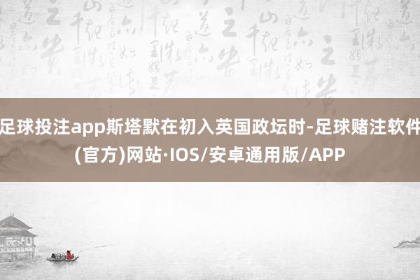 足球投注app斯塔默在初入英国政坛时-足球赌注软件(官方)网站·IOS/安卓通用版/APP