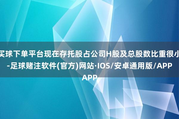 买球下单平台现在存托股占公司H股及总股数比重很小-足球赌注软件(官方)网站·IOS/安卓通用版/APP