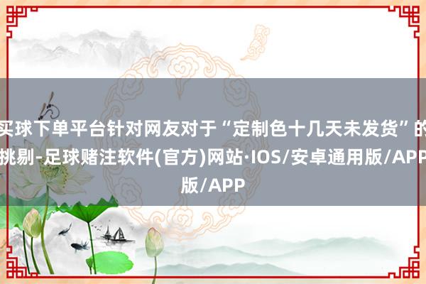 买球下单平台针对网友对于“定制色十几天未发货”的挑剔-足球赌注软件(官方)网站·IOS/安卓通用版/APP