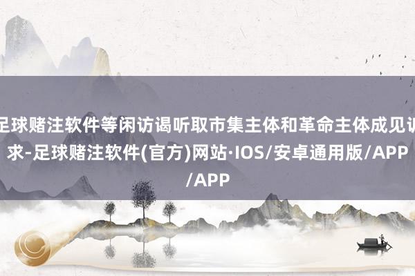 足球赌注软件等闲访谒听取市集主体和革命主体成见诉求-足球赌注软件(官方)网站·IOS/安卓通用版/APP