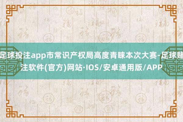 足球投注app市常识产权局高度青睐本次大赛-足球赌注软件(官方)网站·IOS/安卓通用版/APP