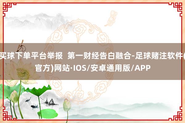 买球下单平台举报  第一财经告白融合-足球赌注软件(官方)网站·IOS/安卓通用版/APP