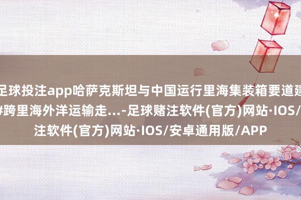 足球投注app哈萨克斯坦与中国运行里海集装箱要道建造 #哈萨克斯坦 #跨里海外洋运输走...-足球赌注软件(官方)网站·IOS/安卓通用版/APP