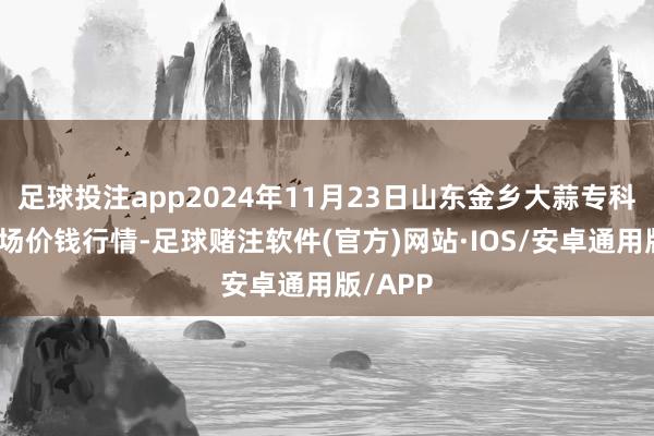 足球投注app2024年11月23日山东金乡大蒜专科批发商场价钱行情-足球赌注软件(官方)网站·IOS/安卓通用版/APP