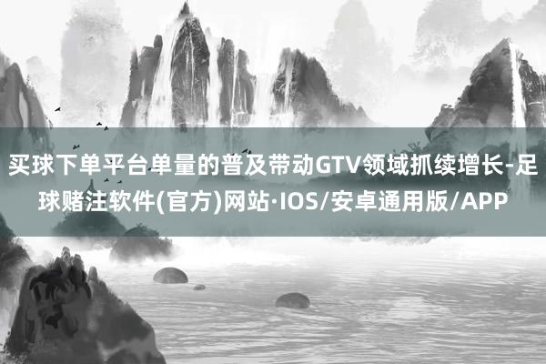 买球下单平台　　单量的普及带动GTV领域抓续增长-足球赌注软件(官方)网站·IOS/安卓通用版/APP