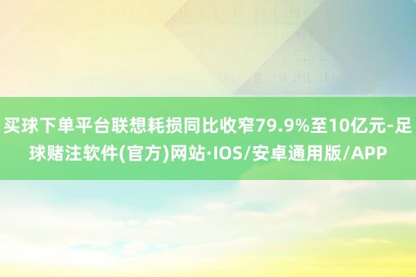 买球下单平台联想耗损同比收窄79.9%至10亿元-足球赌注软件(官方)网站·IOS/安卓通用版/APP