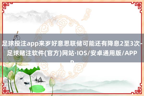 足球投注app来岁好意思联储可能还有降息2至3次-足球赌注软件(官方)网站·IOS/安卓通用版/APP