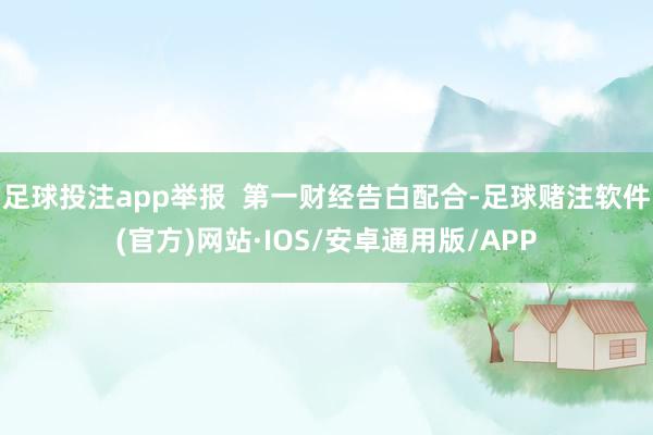 足球投注app举报  第一财经告白配合-足球赌注软件(官方)网站·IOS/安卓通用版/APP
