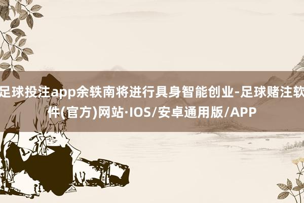 足球投注app余轶南将进行具身智能创业-足球赌注软件(官方)网站·IOS/安卓通用版/APP