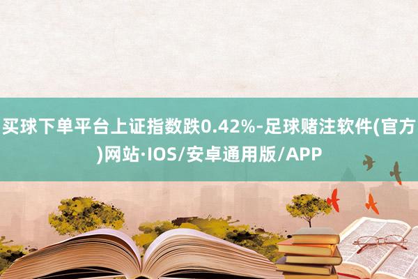 买球下单平台上证指数跌0.42%-足球赌注软件(官方)网站·IOS/安卓通用版/APP