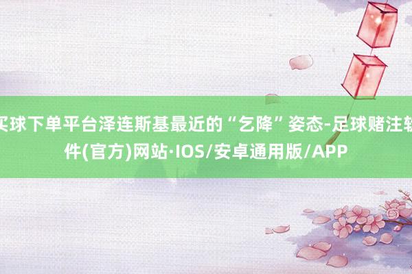 买球下单平台泽连斯基最近的“乞降”姿态-足球赌注软件(官方)网站·IOS/安卓通用版/APP