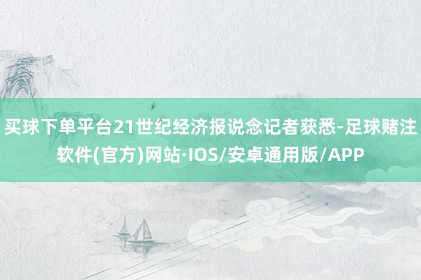 买球下单平台　　21世纪经济报说念记者获悉-足球赌注软件(官方)网站·IOS/安卓通用版/APP