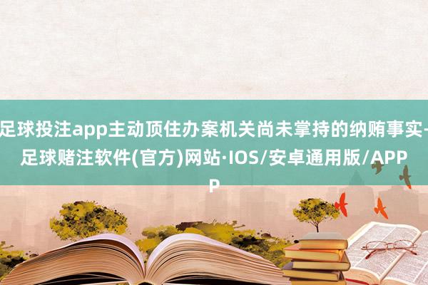 足球投注app主动顶住办案机关尚未掌持的纳贿事实-足球赌注软件(官方)网站·IOS/安卓通用版/APP