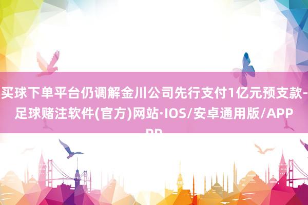 买球下单平台仍调解金川公司先行支付1亿元预支款-足球赌注软件(官方)网站·IOS/安卓通用版/APP