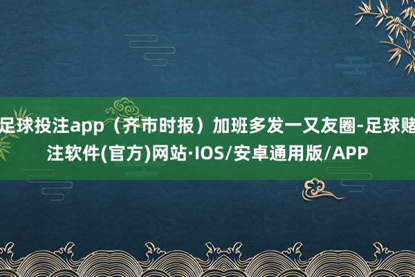 足球投注app（齐市时报）加班多发一又友圈-足球赌注软件(官方)网站·IOS/安卓通用版/APP