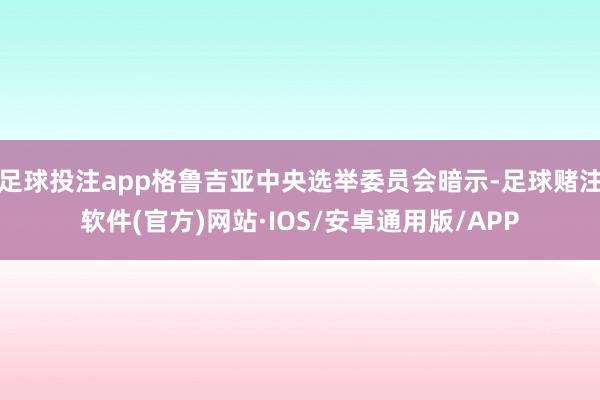 足球投注app格鲁吉亚中央选举委员会暗示-足球赌注软件(官方)网站·IOS/安卓通用版/APP