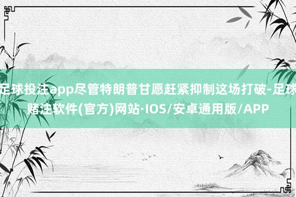 足球投注app尽管特朗普甘愿赶紧抑制这场打破-足球赌注软件(官方)网站·IOS/安卓通用版/APP