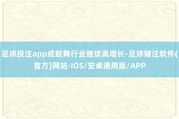 足球投注app或鼓舞行业继续高增长-足球赌注软件(官方)网站·IOS/安卓通用版/APP