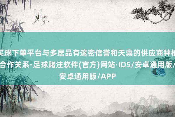 买球下单平台与多居品有邃密信誉和天禀的供应商种植历久合作关系-足球赌注软件(官方)网站·IOS/安卓通用版/APP