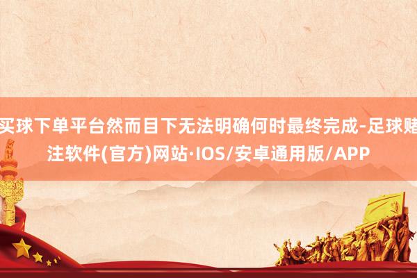 买球下单平台然而目下无法明确何时最终完成-足球赌注软件(官方)网站·IOS/安卓通用版/APP