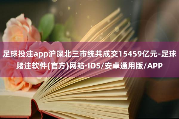 足球投注app沪深北三市统共成交15459亿元-足球赌注软件(官方)网站·IOS/安卓通用版/APP