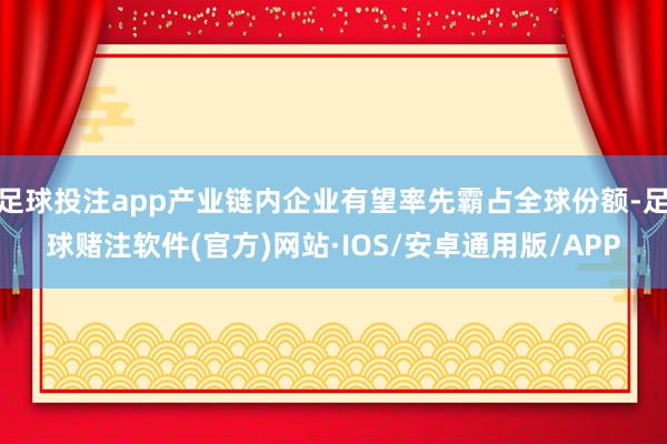 足球投注app产业链内企业有望率先霸占全球份额-足球赌注软件(官方)网站·IOS/安卓通用版/APP