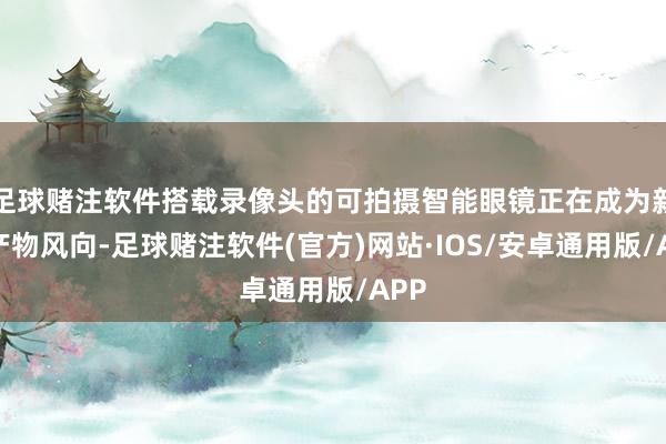 足球赌注软件搭载录像头的可拍摄智能眼镜正在成为新的产物风向-足球赌注软件(官方)网站·IOS/安卓通用版/APP