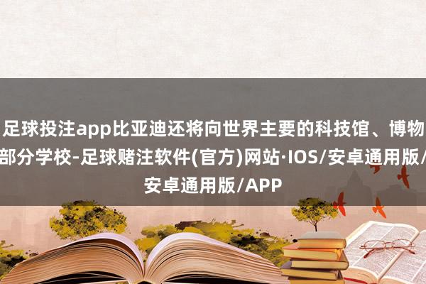 足球投注app比亚迪还将向世界主要的科技馆、博物馆和部分学校-足球赌注软件(官方)网站·IOS/安卓通用版/APP