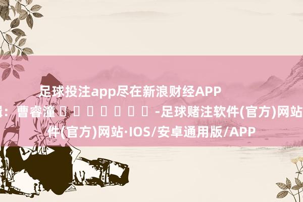 足球投注app尽在新浪财经APP            						包袱剪辑：曹睿潼 							-足球赌注软件(官方)网站·IOS/安卓通用版/APP